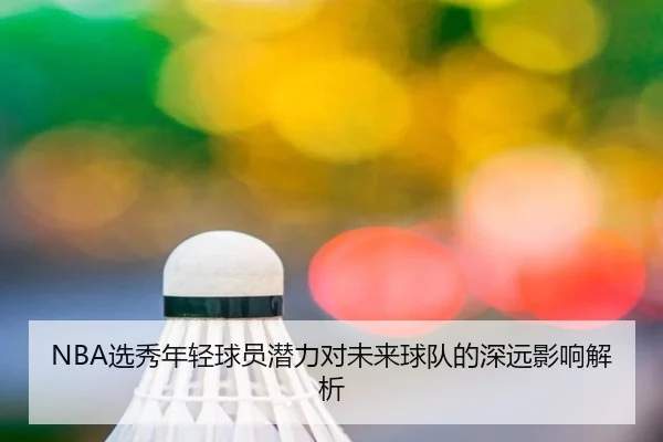 NBA选秀年轻球员潜力对未来球队的深远影响解析